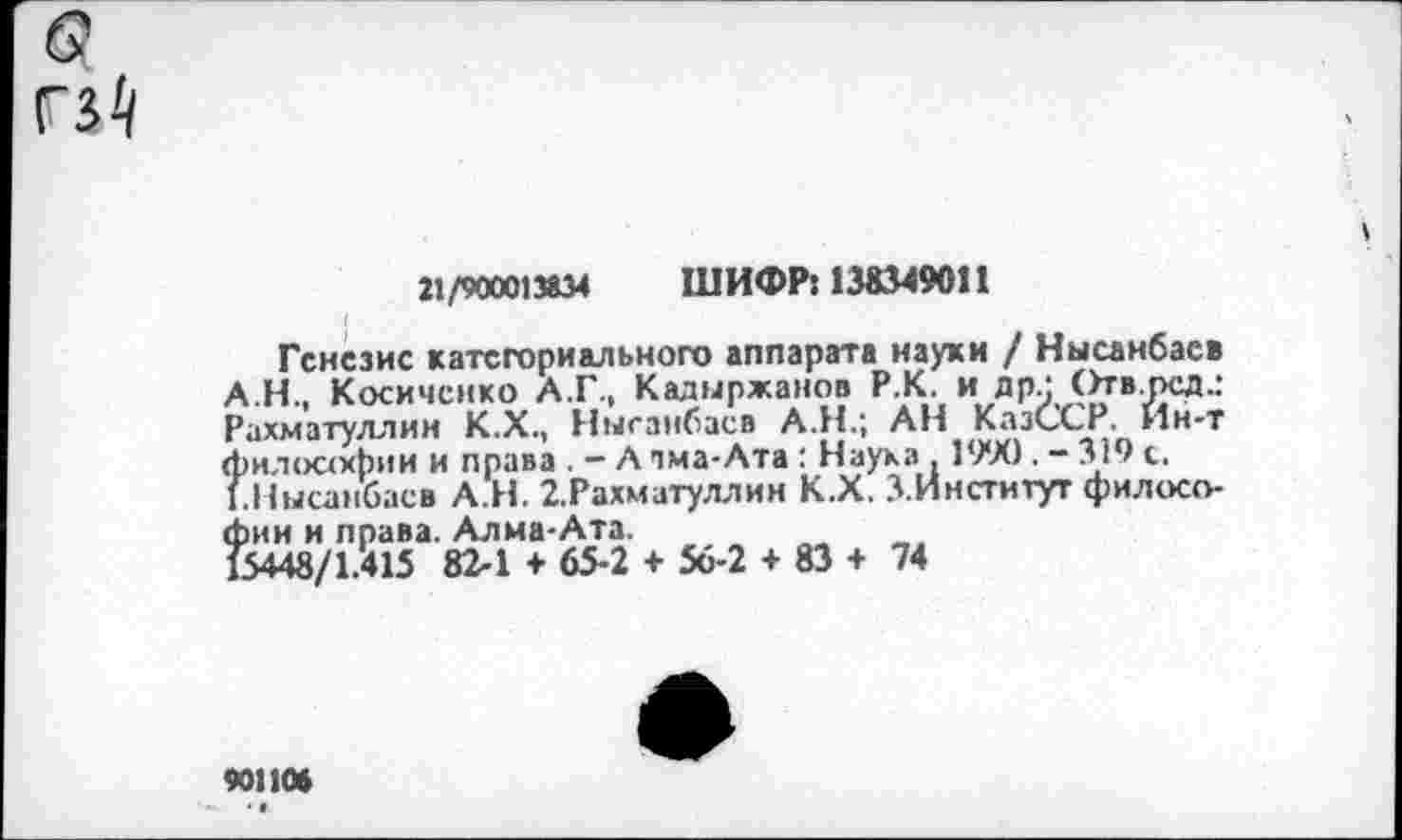 ﻿
21/900013834 ШИФР: 138349011
Генезис категориального аппарата науки / Нысанбасв АН., Косичснко А.Г., Кадыржанов Р К. и др; Отв.рсд.: Рахматуллин К.Х., Нысанбасв А.Н.; АН КазССР. Ин-т философии и права . — А пма-Ата: Наука , 1990 . — 319 с. ГНысанбасв А.Н. 2.Рахматуллин К.Х. З.Институт филосо-?)ин и права. Алма-Ата.
5448/1.415 82-1 + 65-2 + 56-2 + 83 + 74
901106